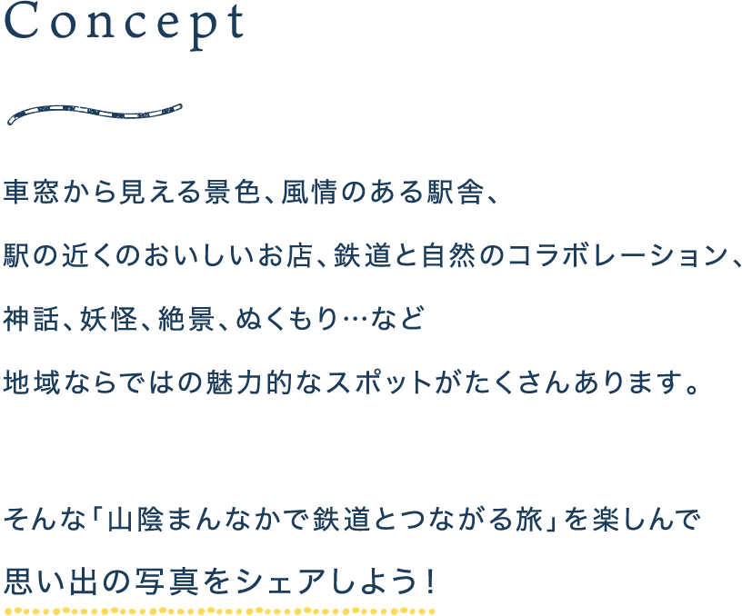 Concept 車窓から見える景色、風情のある駅舎、駅の近くのおいしいお店、鉄道と自然のコラボレーション、神話、妖怪、絶景、ぬくもり…など 地域ならではの魅力的なスポットがたくさんあります。そんな「山陰まんなかで鉄道とつながる旅」を楽しんで思い出の写真をシェアしよう！
