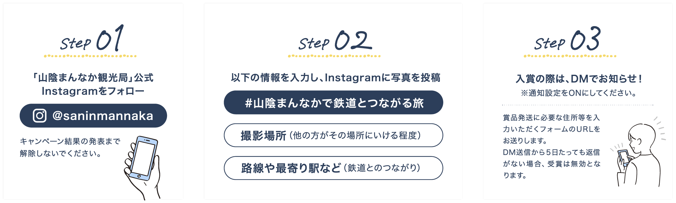 Step1 「山陰まんなか観光局」公式Instagram（@saninmannaka）をフォロー キャンペーン結果の発表まで解除しないでください。 Step2 以下の情報を入力し、Instagramに写真を投稿 「#山陰まんなかで鉄道とつながる旅」「撮影場所（他の方がその場所にいける程度）」「路線や最寄り駅など（鉄道とのつながり）」 Step3 入賞の際は、DMでお知らせ！※通知設定をONにしてください。賞品発送に必要な住所等を入力いただくフォームのURLをお送りします。DM送信から５日たっても返信がない場合、受賞は無効となります。